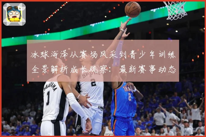 冰球海泽从赛场风采到青少年训练全景解析成长观察：最新赛事动态与深度分析