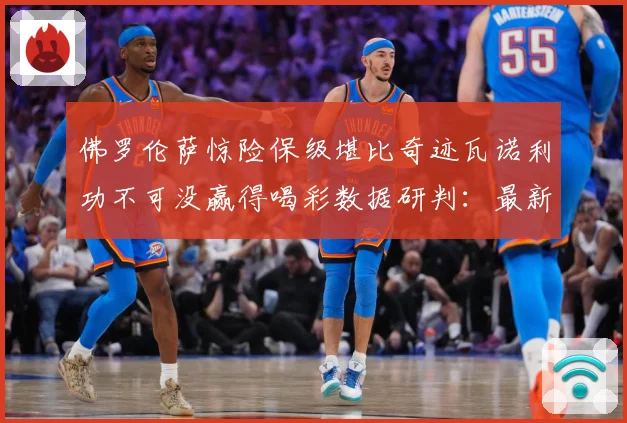 佛罗伦萨惊险保级堪比奇迹瓦诺利功不可没赢得喝彩数据研判：最新赛事动态与深度分析
