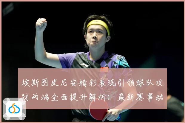 埃斯图皮尼安精彩表现引领球队攻防两端全面提升解析：最新赛事动态与深度分析