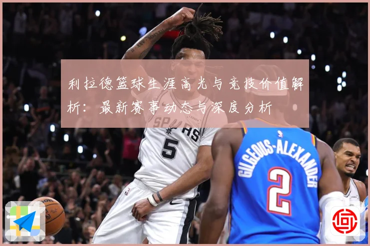 利拉德篮球生涯高光与竞技价值解析：最新赛事动态与深度分析