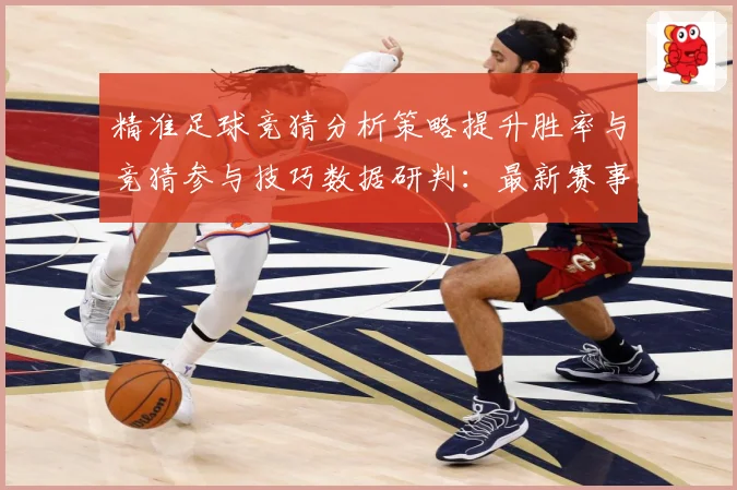 精准足球竞猜分析策略提升胜率与竞猜参与技巧数据研判：最新赛事动态与深度分析