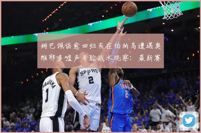 姆巴佩伤愈回归或在伯纳乌遭遇奥维耶多嘘声考验战术观察：最新赛事动态与深度分析