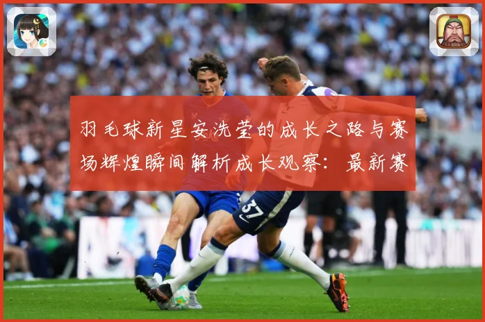 羽毛球新星安洗莹的成长之路与赛场辉煌瞬间解析成长观察：最新赛事动态与深度分析