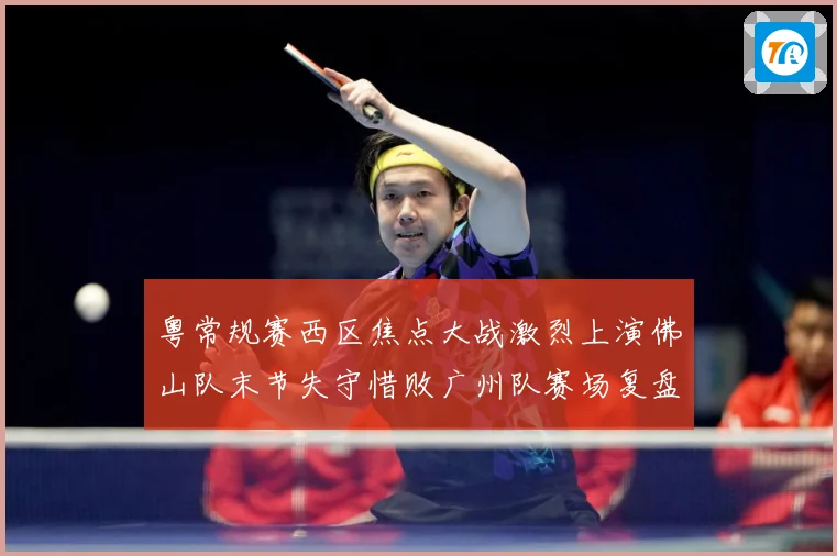 粤常规赛西区焦点大战激烈上演佛山队末节失守惜败广州队赛场复盘：最新赛事动态与深度分析