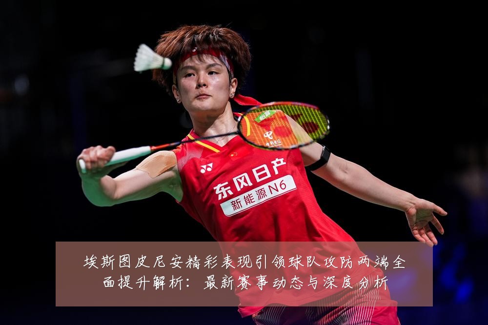 埃斯图皮尼安精彩表现引领球队攻防两端全面提升解析:最新赛事动态与深度分析