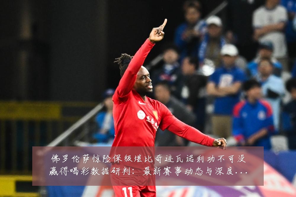 佛罗伦萨惊险保级堪比奇迹瓦诺利功不可没赢得喝彩数据研判:最新赛事动态与深度分析
