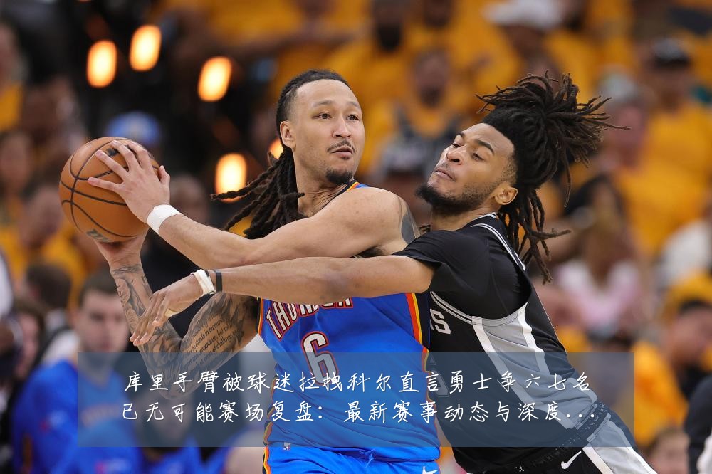 库里手臂被球迷拉拽科尔直言勇士争六七名已无可能赛场复盘:最新赛事动态与深度分析