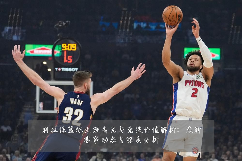 利拉德篮球生涯高光与竞技价值解析:最新赛事动态与深度分析