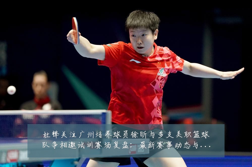 杜锋关注广州培养球员徐昕与多支美职篮球队争相邀试训赛场复盘：最新赛事动态与深度分析