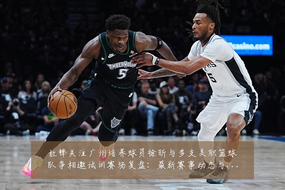 杜锋关注广州培养球员徐昕与多支美职篮球队争相邀试训赛场复盘：最新赛事动态与深度分析