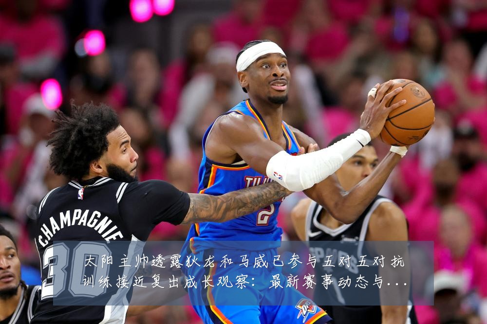 太阳主帅透露狄龙和马威已参与五对五对抗训练接近复出成长观察:最新赛事动态与深度分析